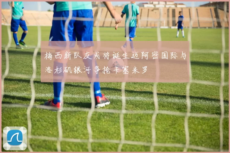 梅西新队友或将诞生迈阿密国际与洛杉矶银河争抢卡塞米罗