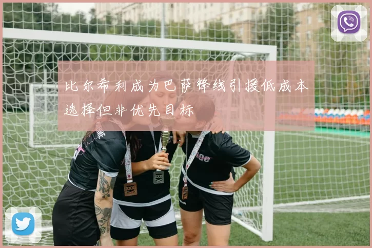 比尔希利成为巴萨锋线引援低成本选择但非优先目标