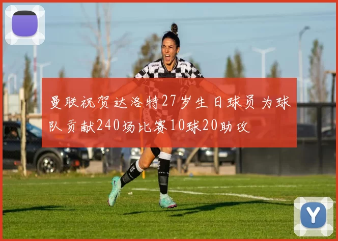 曼联祝贺达洛特27岁生日球员为球队贡献240场比赛10球20助攻