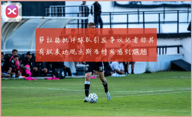 萨拉赫批评球队引发争议记者称其有权表达观点斯洛特或感到尴尬