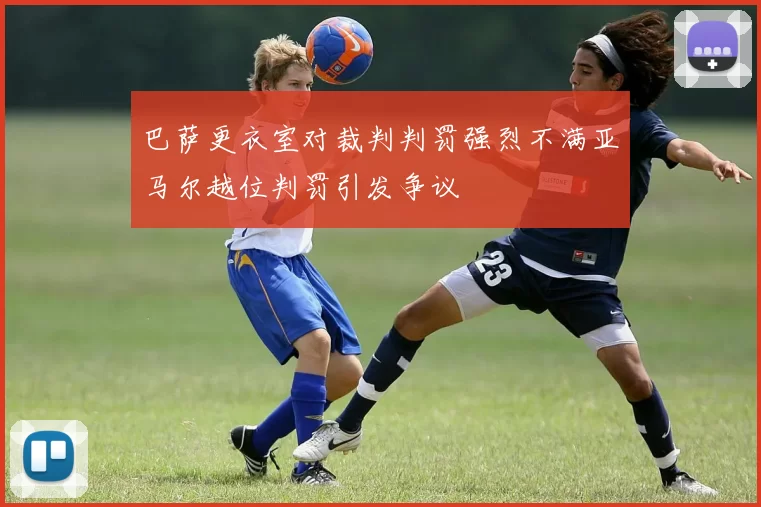 巴萨更衣室对裁判判罚强烈不满亚马尔越位判罚引发争议