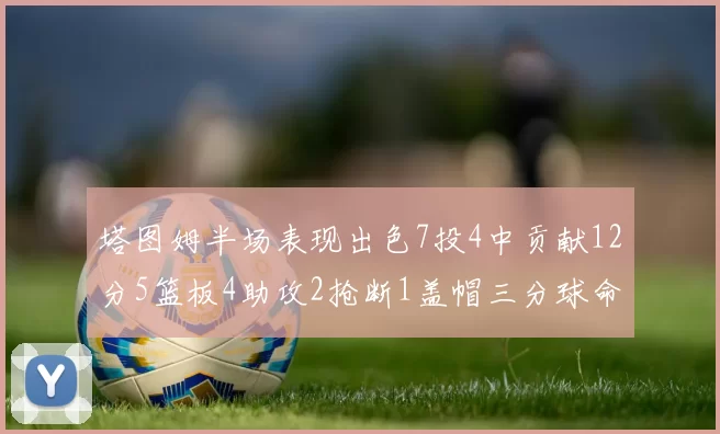 塔图姆半场表现出色7投4中贡献12分5篮板4助攻2抢断1盖帽三分球命中率高效