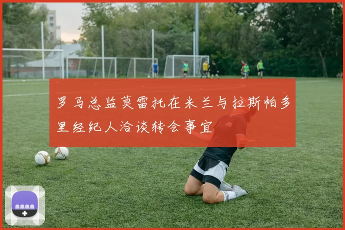 罗马总监莫雷托在米兰与拉斯帕多里经纪人洽谈转会事宜