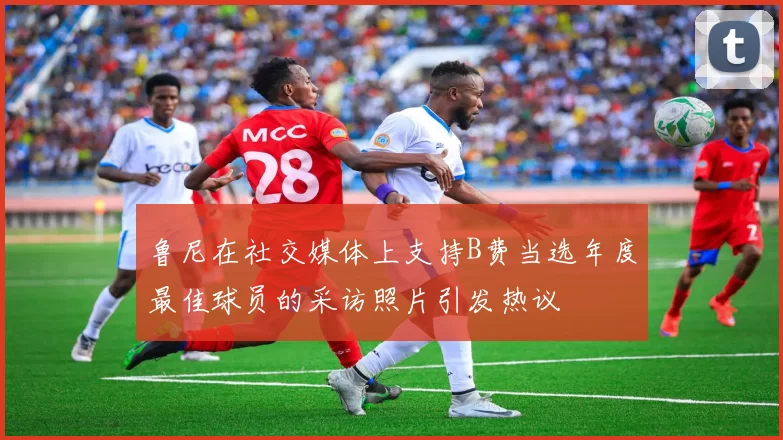 鲁尼在社交媒体上支持B费当选年度最佳球员的采访照片引发热议