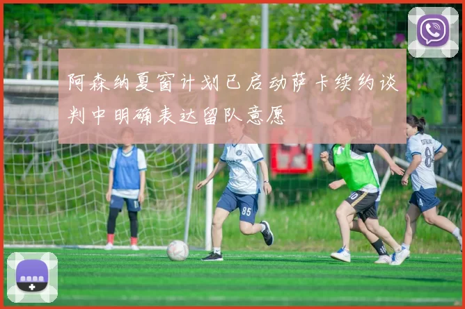 阿森纳夏窗计划已启动萨卡续约谈判中明确表达留队意愿