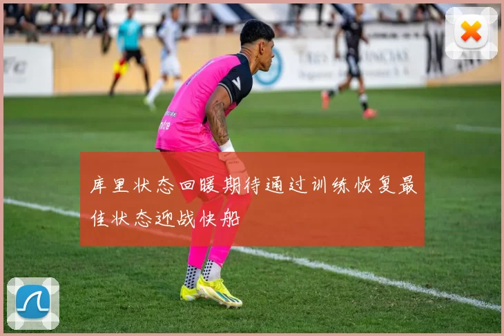 库里状态回暖期待通过训练恢复最佳状态迎战快船