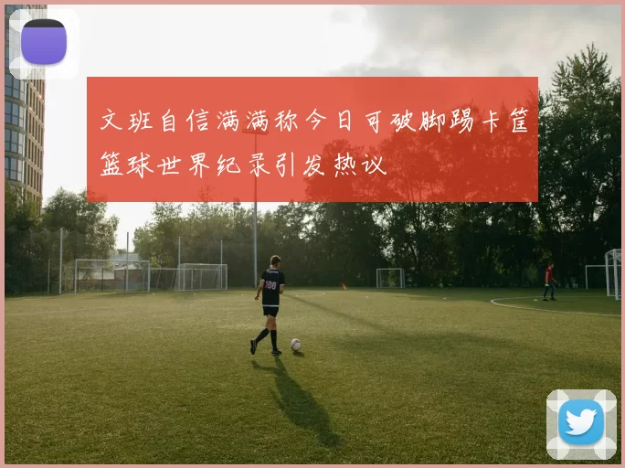 文班自信满满称今日可破脚踢卡筐篮球世界纪录引发热议