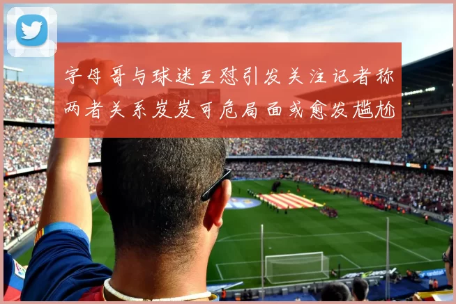 字母哥与球迷互怼引发关注记者称两者关系岌岌可危局面或愈发尴尬