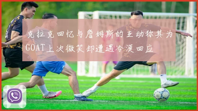 克拉克回忆与詹姆斯的互动称其为GOAT上次微笑却遭遇冷漠回应