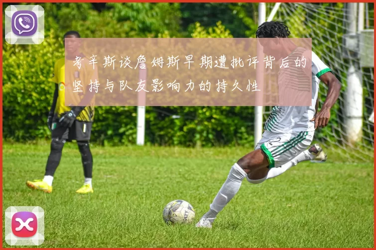 考辛斯谈詹姆斯早期遭批评背后的坚持与队友影响力的持久性